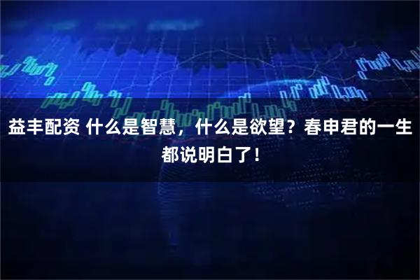 益丰配资 什么是智慧，什么是欲望？春申君的一生都说明白了！