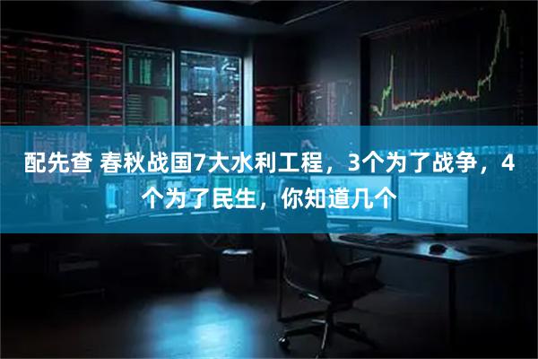 配先查 春秋战国7大水利工程，3个为了战争，4个为了民生，你知道几个