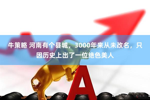 牛策略 河南有个县城，3000年来从未改名，只因历史上出了一位绝色美人