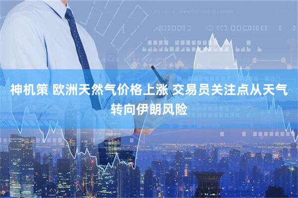 神机策 欧洲天然气价格上涨 交易员关注点从天气转向伊朗风险
