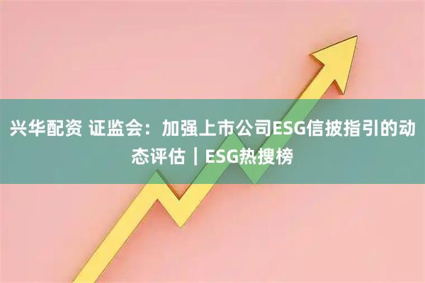 兴华配资 证监会：加强上市公司ESG信披指引的动态评估｜ESG热搜榜