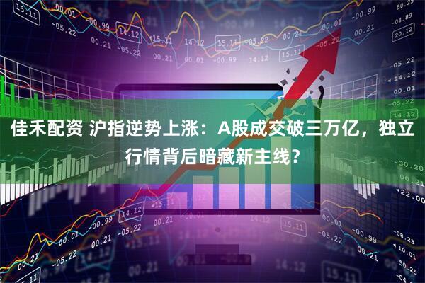 佳禾配资 沪指逆势上涨：A股成交破三万亿，独立行情背后暗藏新主线？