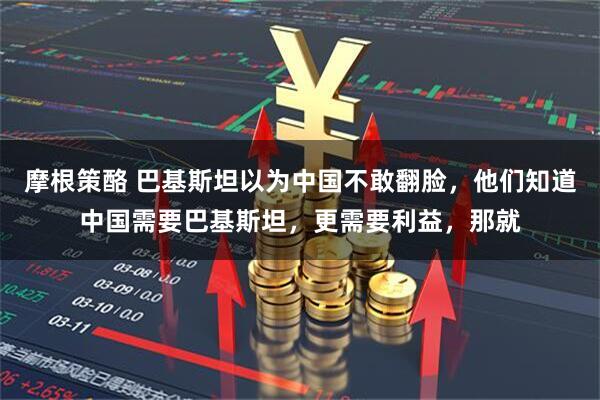 摩根策酪 巴基斯坦以为中国不敢翻脸，他们知道中国需要巴基斯坦，更需要利益，那就
