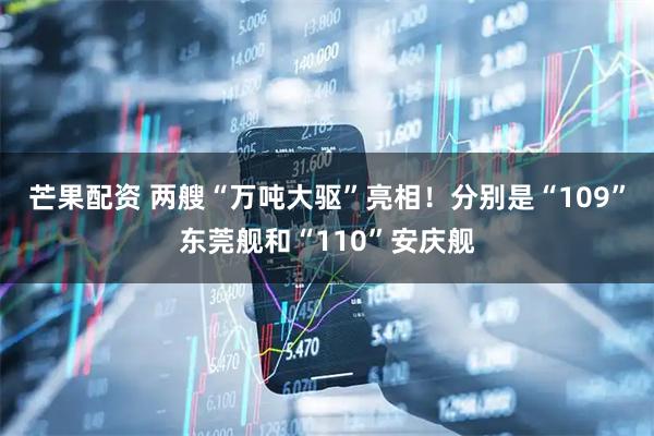 芒果配资 两艘“万吨大驱”亮相！分别是“109”东莞舰和“110”安庆舰