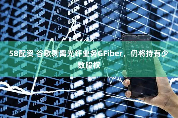 58配资 谷歌剥离光纤业务GFiber，仍将持有少数股权