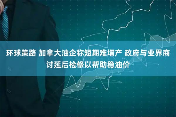 环球策路 加拿大油企称短期难增产 政府与业界商讨延后检修以帮助稳油价
