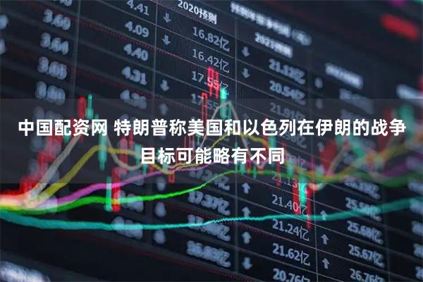 中国配资网 特朗普称美国和以色列在伊朗的战争目标可能略有不同