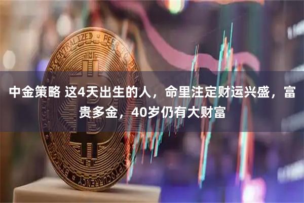 中金策略 这4天出生的人，命里注定财运兴盛，富贵多金，40岁仍有大财富