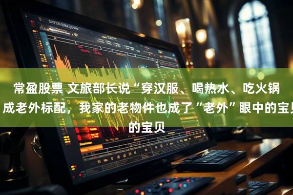 常盈股票 文旅部长说“穿汉服、喝热水、吃火锅”成老外标配,我家的老物件也成了“老外”眼中的宝贝