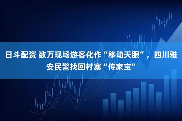 日斗配资 数万现场游客化作“移动天眼”，四川雅安民警找回村寨“传家宝”