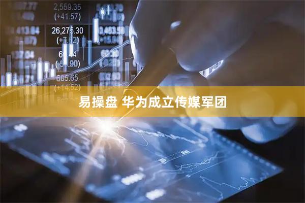 易操盘 华为成立传媒军团