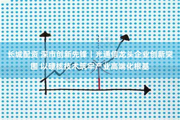 长城配资 深市创新先锋丨光通信龙头企业创新突围 以硬核技术筑牢产业高端化根基