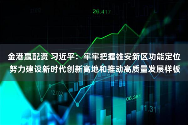 金港赢配资 习近平：牢牢把握雄安新区功能定位 努力建设新时代创新高地和推动高质量发展样板