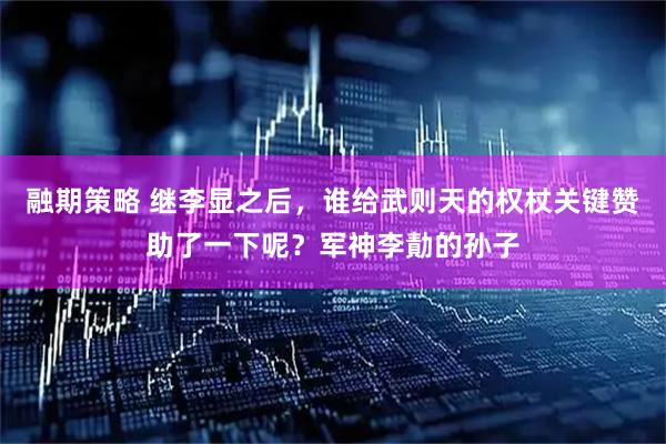 融期策略 继李显之后，谁给武则天的权杖关键赞助了一下呢？军神李勣的孙子