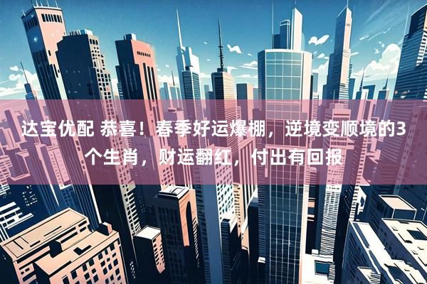 达宝优配 恭喜！春季好运爆棚，逆境变顺境的3个生肖，财运翻红，付出有回报