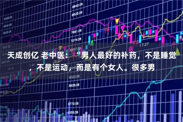 天成创亿 老中医： “男人最好的补药，不是睡觉，不是运动，而是有个女人。很多男