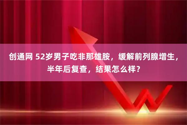 创通网 52岁男子吃非那雄胺，缓解前列腺增生，半年后复查，结果怎么样？