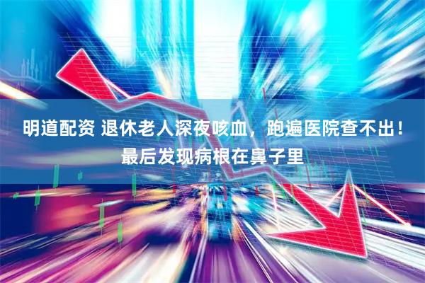 明道配资 退休老人深夜咳血，跑遍医院查不出！最后发现病根在鼻子里
