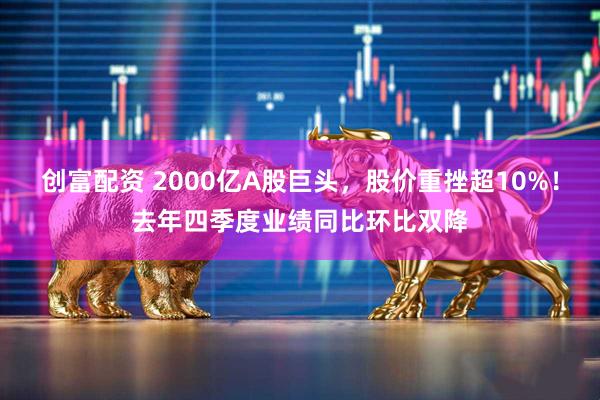 创富配资 2000亿A股巨头，股价重挫超10%！去年四季度业绩同比环比双降