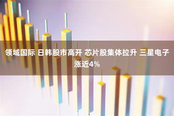 领域国际 日韩股市高开 芯片股集体拉升 三星电子涨近4%