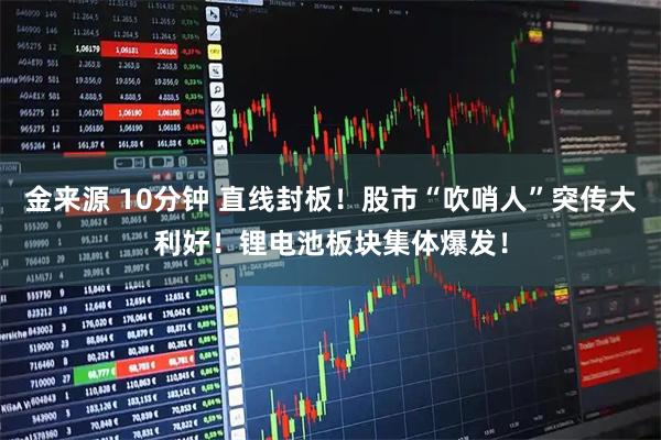 金来源 10分钟 直线封板！股市“吹哨人”突传大利好！锂电池板块集体爆发！