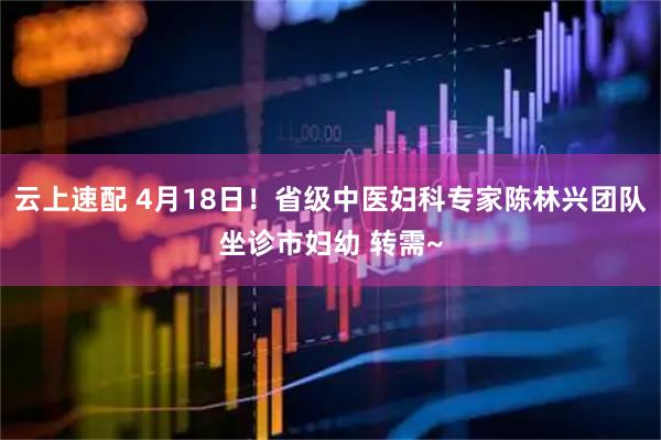 云上速配 4月18日！省级中医妇科专家陈林兴团队坐诊市妇幼 转需~