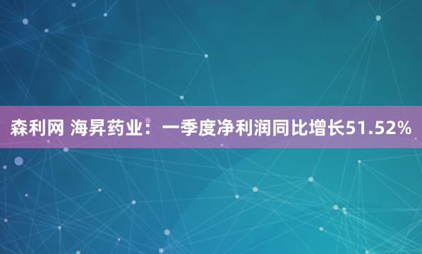 森利网 海昇药业：一季度净利润同比增长51.52%