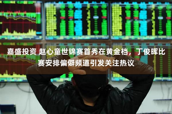 嘉盛投资 赵心童世锦赛首秀在黄金档，丁俊晖比赛安排偏僻频道引发关注热议