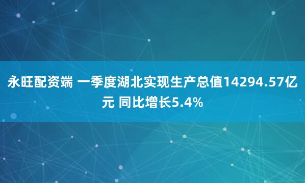 永旺配资端 一季度湖北实现生产总值14294.57亿元 同比增长5.4%