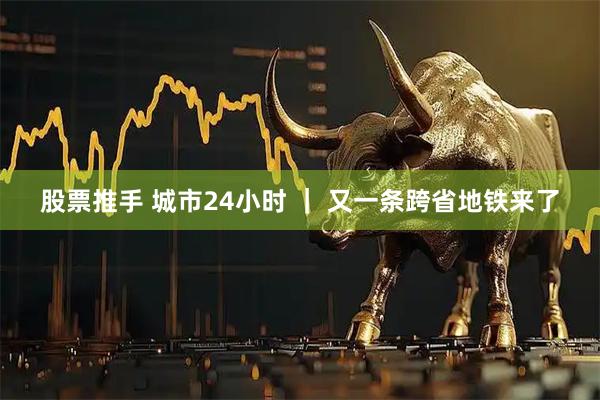 股票推手 城市24小时 ｜ 又一条跨省地铁来了