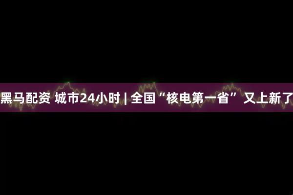 黑马配资 城市24小时 | 全国“核电第一省” 又上新了