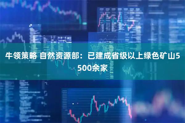 牛领策略 自然资源部：已建成省级以上绿色矿山5500余家
