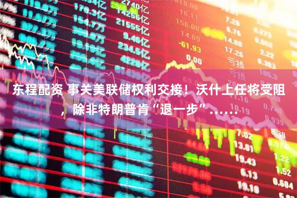 东程配资 事关美联储权利交接！沃什上任将受阻，除非特朗普肯“退一步”……