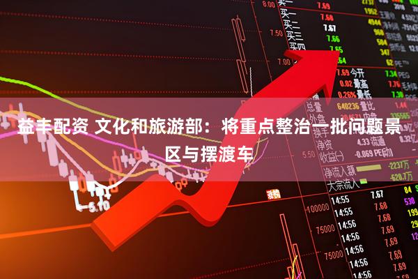 益丰配资 文化和旅游部：将重点整治一批问题景区与摆渡车
