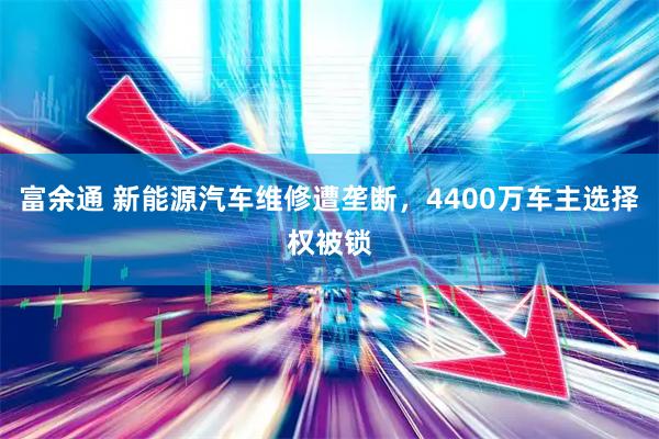 富余通 新能源汽车维修遭垄断，4400万车主选择权被锁