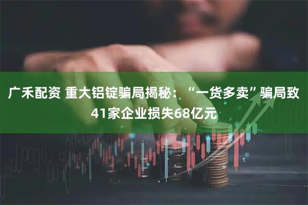广禾配资 重大铝锭骗局揭秘:“一货多卖”骗局致41家企业损失68亿元