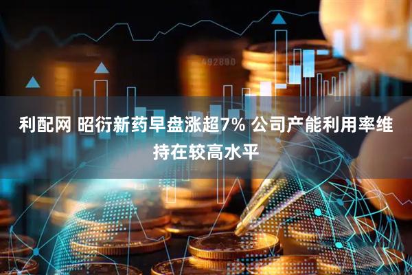利配网 昭衍新药早盘涨超7% 公司产能利用率维持在较高水平