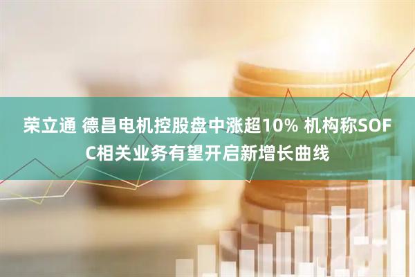 荣立通 德昌电机控股盘中涨超10% 机构称SOFC相关业务有望开启新增长曲线