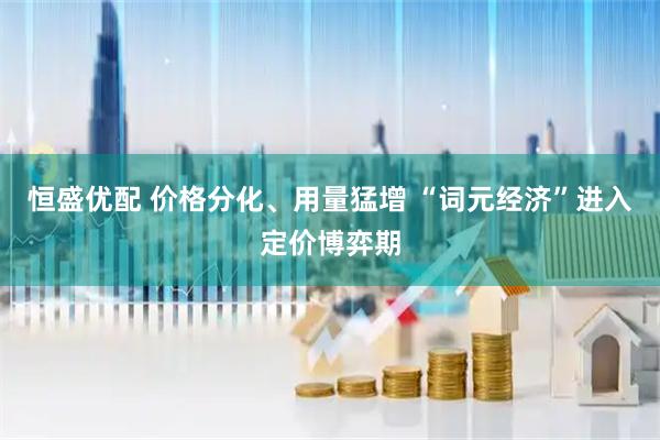 恒盛优配 价格分化、用量猛增 “词元经济”进入定价博弈期