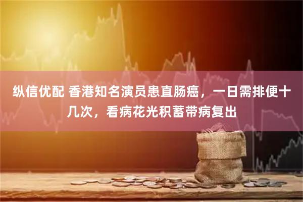 纵信优配 香港知名演员患直肠癌，一日需排便十几次，看病花光积蓄带病复出