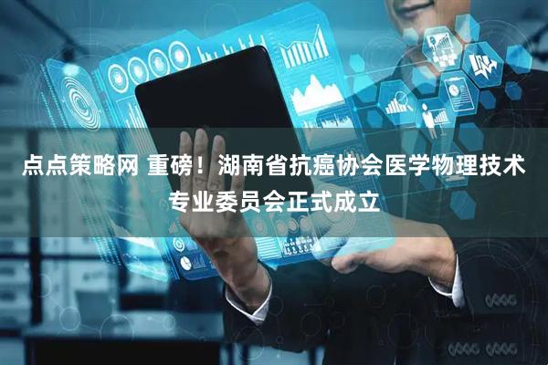 点点策略网 重磅！湖南省抗癌协会医学物理技术专业委员会正式成立