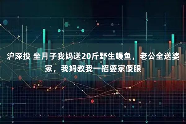 沪深投 坐月子我妈送20斤野生鳗鱼，老公全送婆家，我妈教我一招婆家傻眼