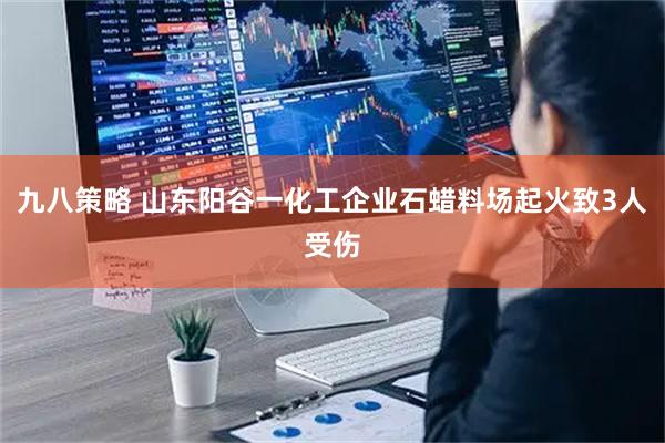 九八策略 山东阳谷一化工企业石蜡料场起火致3人受伤