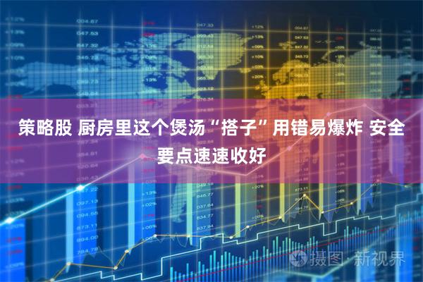 策略股 厨房里这个煲汤“搭子”用错易爆炸 安全要点速速收好