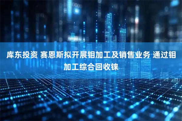 库东投资 赛恩斯拟开展钼加工及销售业务 通过钼加工综合回收铼