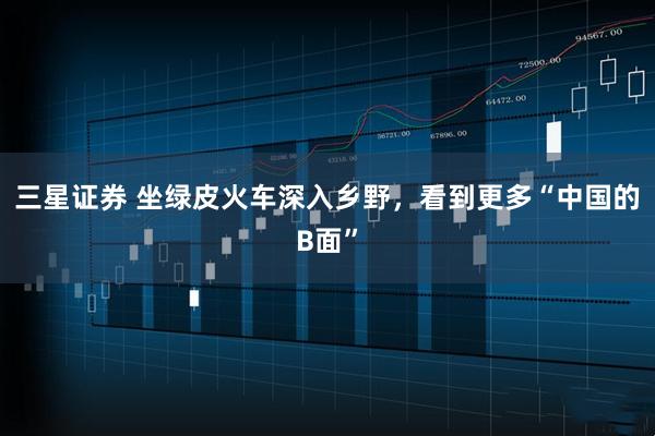 三星证券 坐绿皮火车深入乡野，看到更多“中国的B面”