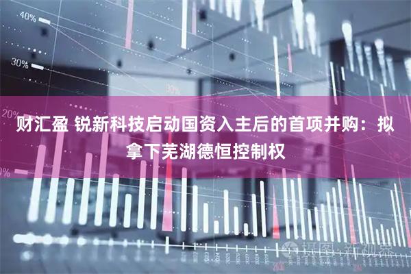 财汇盈 锐新科技启动国资入主后的首项并购：拟拿下芜湖德恒控制权
