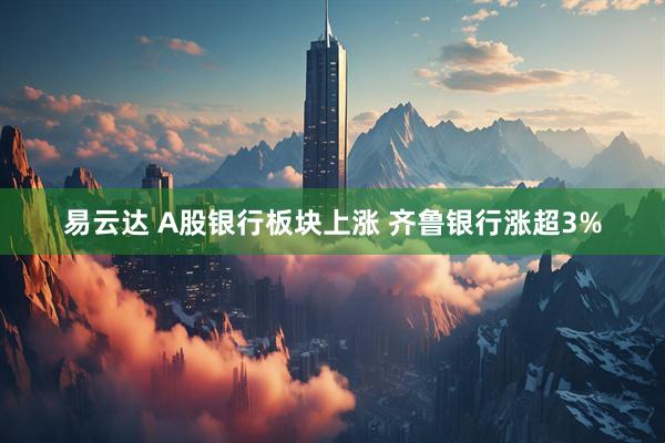 易云达 A股银行板块上涨 齐鲁银行涨超3%