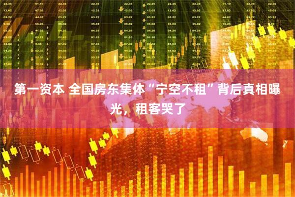 第一资本 全国房东集体“宁空不租”背后真相曝光，租客哭了