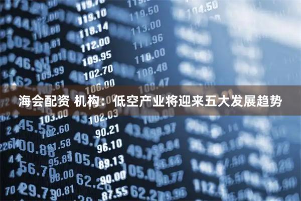 海会配资 机构：低空产业将迎来五大发展趋势